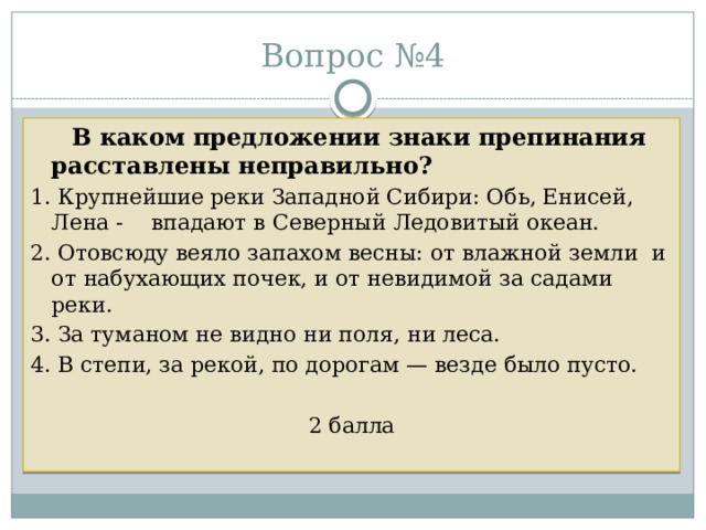 Вопрос №4  В каком предложении знаки препинания расставлены неправильно? 1. Крупнейшие реки Западной Сибири: Обь, Енисей, Лена - впадают в Северный Ледовитый океан. 2. Отовсюду веяло запахом весны: от влажной земли и от набухающих почек, и от невидимой за садами реки. 3. За туманом не видно ни поля, ни леса. 4. В степи, за рекой, по дорогам — везде было пусто. 2 балла 