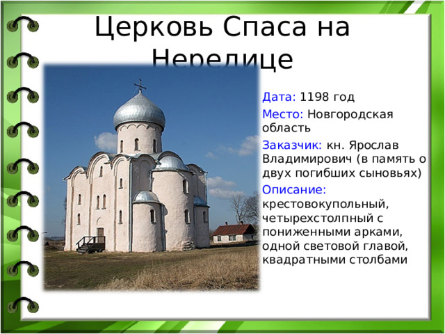 Церковь Спаса на Нередице Дата: 1198 год Место: Новгородская область Заказчик:  кн. Ярослав Владимирович (в память о двух погибших сыновьях) Описание: крестовокупольный, четырехстолпный с пониженными арками, одной световой главой, квадратными столбами 