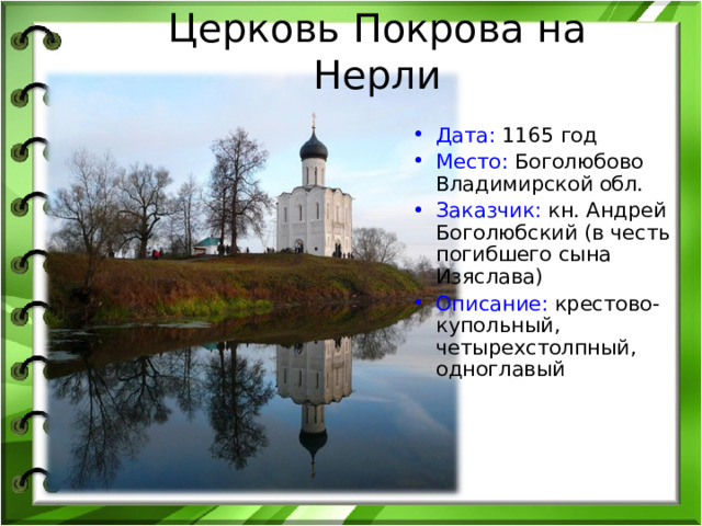 Церковь Покрова на Нерли Дата: 1165 год Место: Боголюбово Владимирской обл. Заказчик: кн. Андрей Боголюбский (в честь погибшего сына Изяслава) Описание: крестово-купольный, четырехстолпный,  одноглавый 