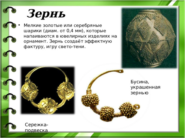 Зернь Мелкие золотые или серебряные шарики (диам. от 0,4 мм), которые напаиваются в ювелирных изделиях на орнамент. Зернь создаёт эффектную фактуру, игру свето-тени. Бусина, украшенная зернью Сережка-подвеска  