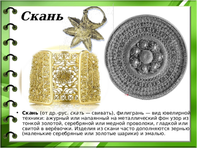 Скань Скань (от др.-рус. скать  — свивать), филигрань — вид ювелирной техники: ажурный или напаянный на металлический фон узор из тонкой золотой, серебряной или медной проволоки, гладкой или свитой в верёвочки. Изделия из скани часто дополняются зернью (маленькие серебряные или золотые шарики) и эмалью. 