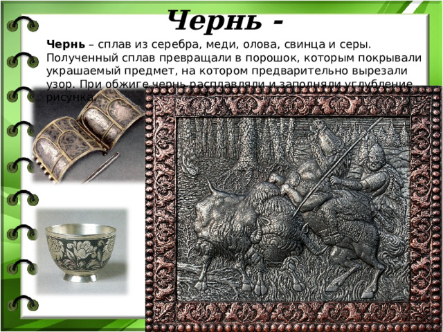 Чернь - Чернь – сплав из серебра, меди, олова, свинца и серы. Полученный сплав превращали в порошок, которым покрывали украшаемый предмет, на котором предварительно вырезали узор. При обжиге чернь расплавляли и заполняли углубление рисунка. 