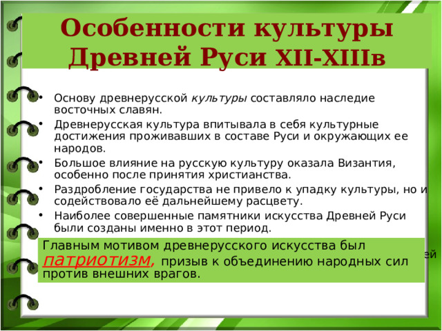 Особенности культуры Древней Руси XII-XIII в Основу древнерусской культуры составляло наследие восточных славян. Древнерусская культура впитывала в себя культурные достижения проживавших в составе Руси и окружающих ее народов. Большое влияние на русскую культуру оказала Византия, особенно после принятия христианства. Раздробление государства не привело к упадку культуры, но и содействовало её дальнейшему расцвету. Наиболее совершенные памятники искусства Древней Руси были созданы именно в этот период. Несмотря на пестроту местных школ, стилей, традиций, древнерусская культура продолжала оставаться единой в своей основе. Главным мотивом древнерусского искусства был патриотизм , призыв к объединению народных сил против внешних врагов. 