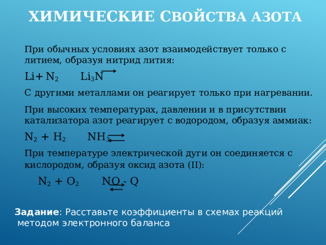  Химические с войства азота  При обычных условиях азот взаимодействует только с литием, образуя нитрид лития:     Li+  N 2 Li 3 N  С другими металлами он реагирует только при нагревании.  При высоких температурах, давлении и в присутствии катализатора азот реагирует с водородом, образуя аммиак:     N 2 + H 2 NH 3  При температуре электрической дуги он соединяется с кислородом, образуя оксид азота (II):      N 2 + O 2 NO - Q Задание : Расставьте коэффициенты в схемах реакций  методом электронного баланса 