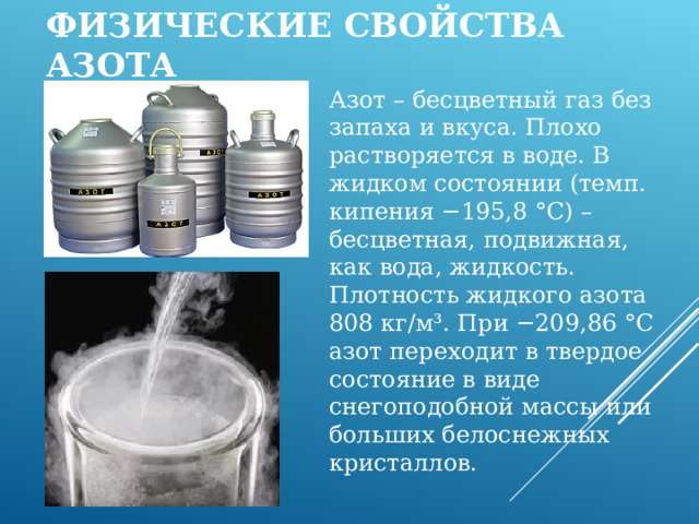 Физические свойства азота Азот – бесцветный газ без запаха и вкуса. Плохо растворяется в воде. В жидком состоянии (темп. кипения −195,8 °C) – бесцветная, подвижная, как вода, жидкость. Плотность жидкого азота 808 кг/м³. При −209,86 °C азот переходит в твердое состояние в виде снегоподобной массы или больших белоснежных кристаллов. 