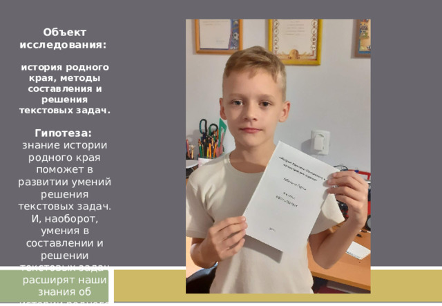 Объект исследования: история родного края, методы составления и решения текстовых задач. Гипотеза: знание истории родного края поможет в развитии умений решения текстовых задач. И, наоборот, умения в составлении и решении текстовых задач расширят наши знания об истории родного города.  