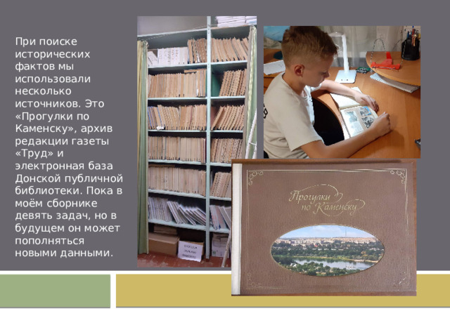    При поиске исторических фактов мы использовали несколько источников. Это «Прогулки по Каменску», архив редакции газеты «Труд» и электронная база Донской публичной библиотеки. Пока в моём сборнике девять задач, но в будущем он может пополняться новыми данными. 