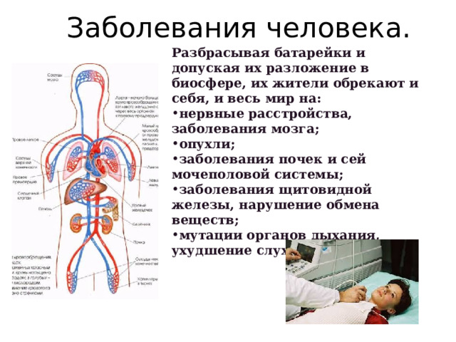Заболевания человека. Разбрасывая батарейки и допуская их разложение в биосфере, их жители обрекают и себя, и весь мир на: нервные расстройства, заболевания мозга; опухли; заболевания почек и сей мочеполовой системы; заболевания щитовидной железы, нарушение обмена веществ; мутации органов дыхания, ухудшение слуха и зрения.    