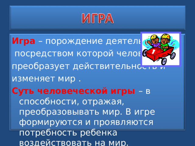 Игра – порождение деятельности,  посредством которой человек преобразует действительность и изменяет мир . Суть человеческой игры – в способности, отражая, преобразовывать мир. В игре формируются и проявляются потребность ребенка воздействовать на мир. 