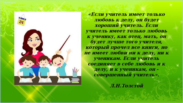 «Если учитель имеет только любовь к делу, он будет хороший учитель. Если учитель имеет только любовь к ученику, как отец, мать, он будет лучше того учителя, который прочел все книги, но не имеет любви ни к делу, ни к ученикам. Если учитель соединяет в себе любовь и к делу, и к ученикам, он - совершенный учитель».  Л.Н.Толстой 