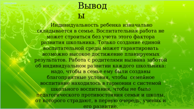 Выводы  Индивидуальность ребенка изначально складывается в семье. Воспитательная работа не может строиться без учета этого фактора развития школьника. Только создание единой воспитательной среды может гарантировать возможно высокое достижение планируемых результатов. Работа с родителями вызвана заботой об индивидуальном развитии каждого школьника: надо, чтобы в семье ему были созданы благоприятные условия, чтобы семейное воспитание находилось в гармонии с системой школьного воспитания, чтобы не было педагогического противостояния семьи и школы, от которого страдают, в первую очередь, ученик и его развитие. 