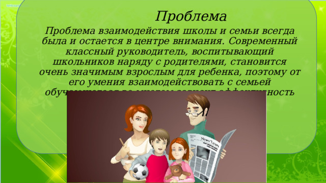  Проблема Проблема взаимодействия школы и семьи всегда была и остается в центре внимания. Современный классный руководитель, воспитывающий школьников наряду с родителями, становится очень значимым взрослым для ребенка, поэтому от его умения взаимодействовать с семьей обучающегося во многом зависит эффективность формирования личности ученика. 