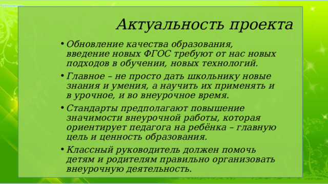  Актуальность проекта Обновление качества образования, введение новых ФГОС требуют от нас новых подходов в обучении, новых технологий. Главное – не просто дать школьнику новые знания и умения, а научить их применять и в урочное, и во внеурочное время. Стандарты предполагают повышение значимости внеурочной работы, которая ориентирует педагога на ребёнка – главную цель и ценность образования. Классный руководитель должен помочь детям и родителям правильно организовать внеурочную деятельность. 