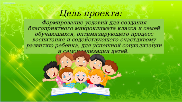 Цель проекта: Формирование условий для создания благоприятного микроклимата класса и семей обучающихся, оптимизирующего процесс воспитания и содействующего счастливому развитию ребенка, для успешной социализации и самореализации детей. 