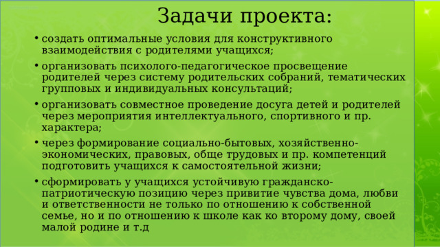 Задачи проекта: создать оптимальные условия для конструктивного взаимодействия с родителями учащихся; организовать психолого-педагогическое просвещение родителей через систему родительских собраний, тематических групповых и индивидуальных консультаций; организовать совместное проведение досуга детей и родителей через мероприятия интеллектуального, спортивного и пр. характера; через формирование социально-бытовых, хозяйственно- экономических, правовых, обще трудовых и пр. компетенций подготовить учащихся к самостоятельной жизни; сформировать у учащихся устойчивую гражданско-патриотическую позицию через привитие чувства дома, любви и ответственности не только по отношению к собственной семье, но и по отношению к школе как ко второму дому, своей малой родине и т.д 