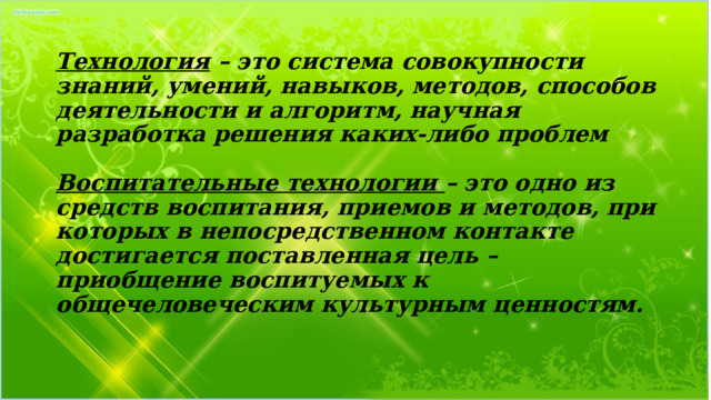 Технология – это система совокупности знаний, умений, навыков, методов, способов деятельности и алгоритм, научная разработка решения каких-либо проблем   Воспитательные технологии – это одно из средств воспитания, приемов и методов, при которых в непосредственном контакте достигается поставленная цель – приобщение воспитуемых к общечеловеческим культурным ценностям. 