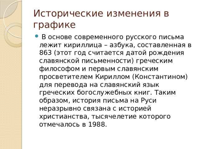 Исторические изменения в графике   В основе современного русского письма лежит кириллица – азбука, составленная в 863 (этот год считается датой рождения славянской письменности) греческим философом и первым славянским просветителем Кириллом (Константином) для перевода на славянский язык греческих богослужебных книг. Таким образом, история письма на Руси неразрывно связана с историей христианства, тысячелетие которого отмечалось в 1988. 