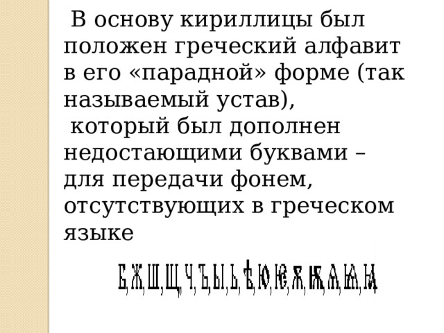  В основу кириллицы был положен греческий алфавит в его «парадной» форме (так называемый устав),  который был дополнен недостающими буквами – для передачи фонем, отсутствующих в греческом языке .  