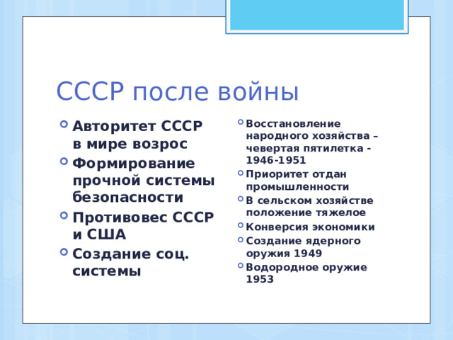 СССР после войны Авторитет СССР в мире возрос Формирование прочной системы безопасности Противовес СССР и США Создание соц. системы Восстановление народного хозяйства – чевертая пятилетка -1946-1951 Приоритет отдан промышленности В сельском хозяйстве положение тяжелое Конверсия экономики Создание ядерного оружия 1949 Водородное оружие 1953 