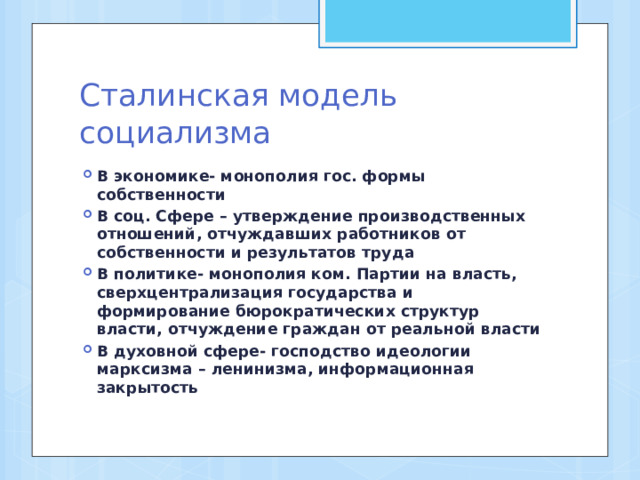 Сталинская модель социализма В экономике- монополия гос. формы собственности В соц. Сфере – утверждение производственных отношений, отчуждавших работников от собственности и результатов труда В политике- монополия ком. Партии на власть, сверхцентрализация государства и формирование бюрократических структур власти, отчуждение граждан от реальной власти В духовной сфере- господство идеологии марксизма – ленинизма, информационная закрытость  