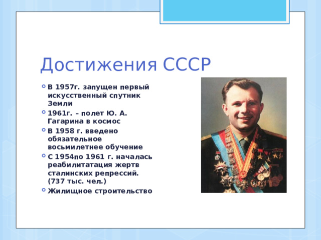 Достижения СССР В 1957г. запущен первый искусственный спутник Земли 1961г. – полет Ю. А. Гагарина в космос В 1958 г. введено обязательное восьмилетнее обучение С 1954по 1961 г. началась реабилитатация жертв сталинских репрессий.(737 тыс. чел.) Жилищное строительство 