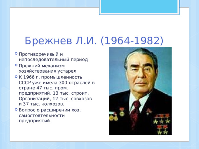 Брежнев Л.И. (1964-1982) Противоречивый и непоследовательный период Прежний механизм хозяйствования устарел К 1966 г. промышленность СССР уже имела 300 отраслей в стране 47 тыс. пром. предприятий, 13 тыс. строит. Организаций, 12 тыс. совхозов и 37 тыс. колхозов. Вопрос о расширении хоз. самостоятельности предприятий. 