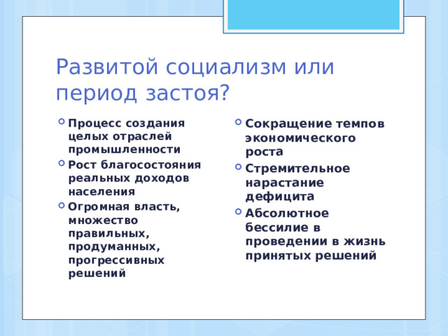 Развитой социализм или период застоя? Процесс создания целых отраслей промышленности Рост благосостояния реальных доходов населения Огромная власть, множество правильных, продуманных, прогрессивных решений Сокращение темпов экономического роста Стремительное нарастание дефицита Абсолютное бессилие в проведении в жизнь принятых решений  