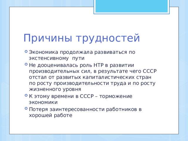 Причины трудностей Экономика продолжала развиваться по экстенсивному пути Не дооценивалась роль НТР в развитии производительных сил, в результате чего СССР отстал от развитых капиталистических стран по росту производительности труда и по росту жизненного уровня К этому времени в СССР – торможение экономики Потеря заинтересованности работников в хорошей работе 