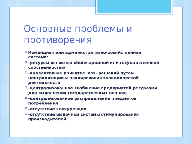 Основные проблемы и противоречия Командная или административно-хозяйственная система: -ресурсы являются общенародной или государственной собственностью -коллективное принятие хоз. решений путем централизации и планирования экономической деятельности -централизованное снабжение предприятий ресурсами для выполнения государственных планов; -централизованное распределение предметов потребления -отсутствие конкуренции -отсутствие рыночной системы стимулирования производителей 