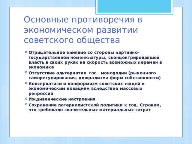 Основные противоречия в экономическом развитии советского общества Отрицательное влияние со стороны партийно-государственной номенклатуры, сконцентрировавшей власть в своих руках на скорость возможных перемен в экономике Отсутствие альтернатив гос. монополии (рыночного саморегулирования, плюрализма форм собственности) Консерватизм и конформизм советских людей к экономическим новациям вследствие массовых репрессий Иждивенческие настроения Сохранение патерналистской политики к соц. Странам, что требовало значительных материальных затрат 