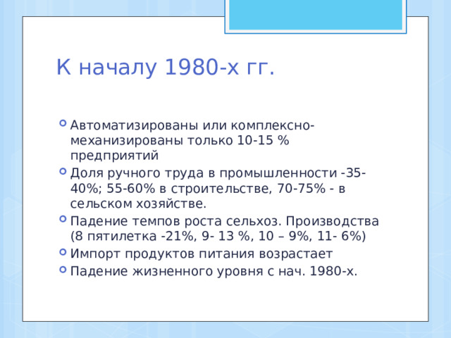 К началу 1980-х гг.   Автоматизированы или комплексно-механизированы только 10-15 % предприятий Доля ручного труда в промышленности -35-40%; 55-60% в строительстве, 70-75% - в сельском хозяйстве. Падение темпов роста сельхоз. Производства (8 пятилетка -21%, 9- 13 %, 10 – 9%, 11- 6%) Импорт продуктов питания возрастает Падение жизненного уровня с нач. 1980-х. 