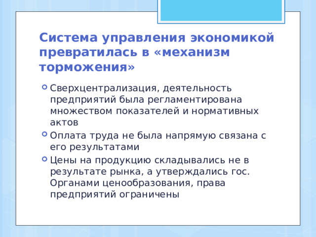 Система управления экономикой превратилась в «механизм торможения» Сверхцентрализация, деятельность предприятий была регламентирована множеством показателей и нормативных актов Оплата труда не была напрямую связана с его результатами Цены на продукцию складывались не в результате рынка, а утверждались гос. Органами ценообразования, права предприятий ограничены 