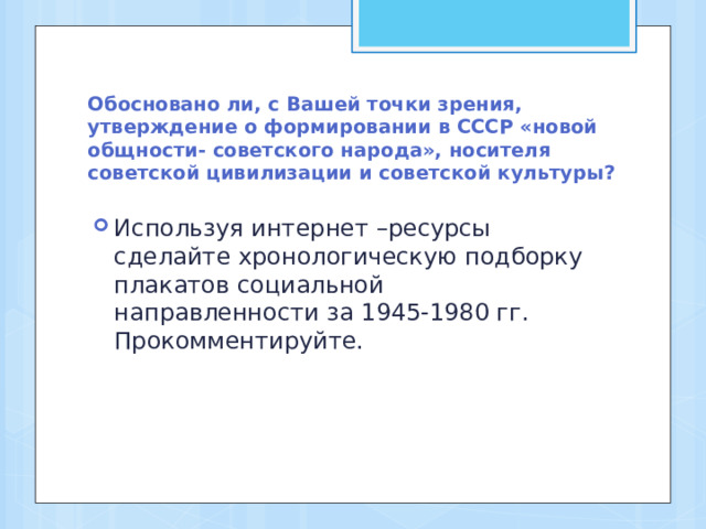 Обосновано ли, с Вашей точки зрения, утверждение о формировании в СССР «новой общности- советского народа», носителя советской цивилизации и советской культуры? Используя интернет –ресурсы сделайте хронологическую подборку плакатов социальной направленности за 1945-1980 гг. Прокомментируйте. 