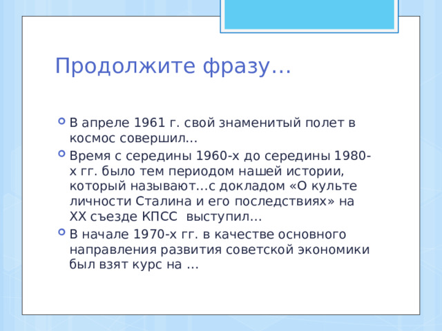 Продолжите фразу…   В апреле 1961 г. свой знаменитый полет в космос совершил… Время с середины 1960-х до середины 1980-х гг. было тем периодом нашей истории, который называют…с докладом «О культе личности Сталина и его последствиях» на ХХ съезде КПСС выступил… В начале 1970-х гг. в качестве основного направления развития советской экономики был взят курс на … 
