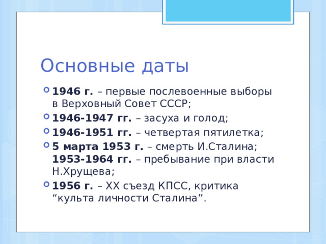 Основные даты 1946 г. – первые послевоенные выборы в Верховный Совет СССР; 1946-1947 гг. – засуха и голод; 1946-1951 гг. – четвертая пятилетка; 5 марта 1953 г. – смерть И.Сталина; 1953-1964 гг. – пребывание при власти Н.Хрущева; 1956 г. – ХХ съезд КПСС, критика “культа личности Сталина”. 