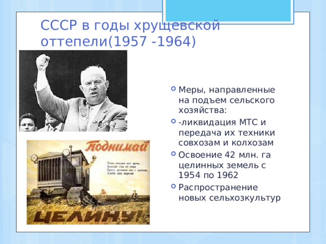 СССР в годы хрущевской оттепели(1957 -1964) Меры, направленные на подъем сельского хозяйства: -ликвидация МТС и передача их техники совхозам и колхозам Освоение 42 млн. га целинных земель с 1954 по 1962 Распространение новых сельхозкультур 