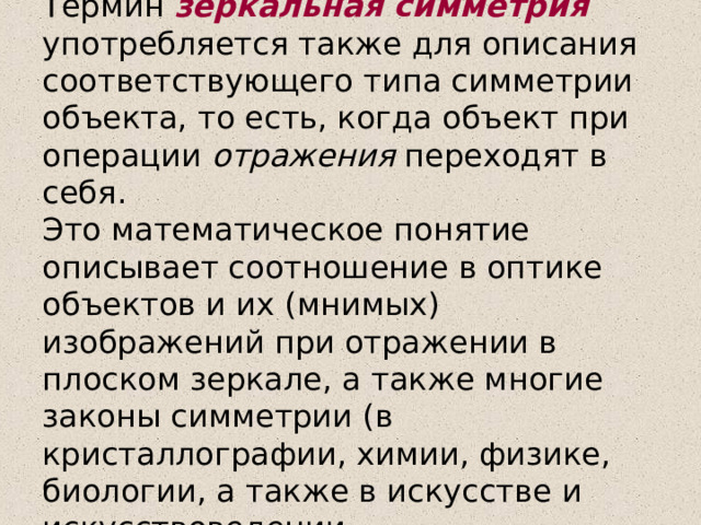 Термин зеркальная симметрия употребляется также для описания соответствующего типа симметрии объекта, то есть, когда объект при операции отражения переходят в себя.  Это математическое понятие описывает соотношение в оптике объектов и их (мнимых) изображений при отражении в плоском зеркале, а также многие законы симметрии (в кристаллографии, химии, физике, биологии, а также в искусстве и искусствоведении.   