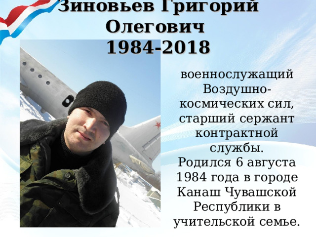Зиновьев Григорий Олегович  1984-2018   военнослужащий Воздушно-космических сил, старший сержант контрактной службы.  Родился 6 августа 1984 года в городе Канаш Чувашской Республики в учительской семье. 