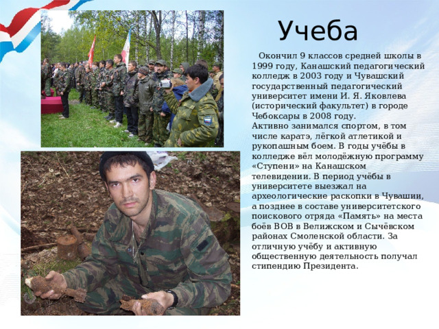 Учеба  Окончил 9 классов средней школы в 1999 году, Канашский педагогический колледж в 2003 году и Чувашский государственный педагогический университет имени И. Я. Яковлева (исторический факультет) в городе Чебоксары в 2008 году.  Активно занимался спортом, в том числе каратэ, лёгкой атлетикой и рукопашным боем. В годы учёбы в колледже вёл молодёжную программу «Ступени» на Канашском телевидении. В период учёбы в университете выезжал на археологические раскопки в Чувашии, а позднее в составе университетского поискового отряда «Память» на места боёв ВОВ в Велижском и Сычёвском районах Смоленской области. За отличную учёбу и активную общественную деятельность получал стипендию Президента. 
