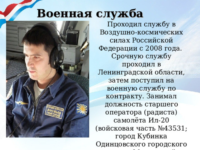 Военная служба Проходил службу в Воздушно-космических силах Российской Федерации с 2008 года. Срочную службу проходил в Ленинградской области, затем поступил на военную службу по контракту. Занимал должность старшего оператора (радиста) самолёта Ил-20 (войсковая часть №43531; город Кубинка Одинцовского городского округа Московской области).  Участник военной операции в Сирийской Арабской Республике. 