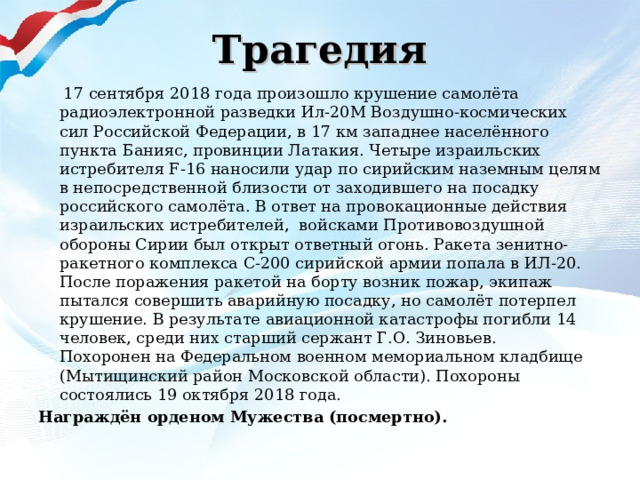 Трагедия  17 сентября 2018 года произошло крушение самолёта радиоэлектронной разведки Ил-20М Воздушно-космических сил Российской Федерации, в 17 км западнее населённого пункта Банияс, провинции Латакия. Четыре израильских истребителя F-16 наносили удар по сирийским наземным целям в непосредственной близости от заходившего на посадку российского самолёта. В ответ на провокационные действия израильских истребителей,  войсками Противовоздушной обороны Сирии был открыт ответный огонь. Ракета зенитно-ракетного комплекса С-200 сирийской армии попала в ИЛ-20. После поражения ракетой на борту возник пожар, экипаж пытался совершить аварийную посадку, но самолёт потерпел крушение. В результате авиационной катастрофы погибли 14 человек, среди них старший сержант Г.О. Зиновьев.  Похоронен на Федеральном военном мемориальном кладбище (Мытищинский район Московской области). Похороны состоялись 19 октября 2018 года. Награждён орденом Мужества (посмертно).   