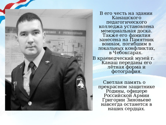  В его честь на здании Канашского педагогического колледжа установлена мемориальная доска. Также его фамилия занесена на Памятник воинам, погибшим в локальных конфликтах, в Чебоксарах. В краеведческий музей г. Канаш переданы его лётная форма и фотография.  Светлая память о прекрасном защитнике Родины, офицере Российской Армии Григории Зиновьеве навсегда останется в наших сердцах . 