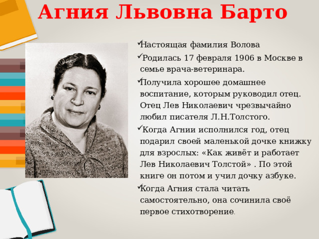 Агния Львовна Барто Настоящая фамилия Волова  Родилась 17 февраля 1906 в Москве в семье врача-ветеринара. Получила хорошее домашнее воспитание, которым руководил отец. Отец Лев Николаевич чрезвычайно любил писателя Л.Н.Толстого.  Когда Агнии исполнился год, отец подарил своей маленькой дочке книжку для взрослых: «Как живёт и работает Лев Николаевич Толстой» . По этой книге он потом и учил дочку азбуке. Когда Агния стала читать самостоятельно, она сочинила своё первое стихотворение . 