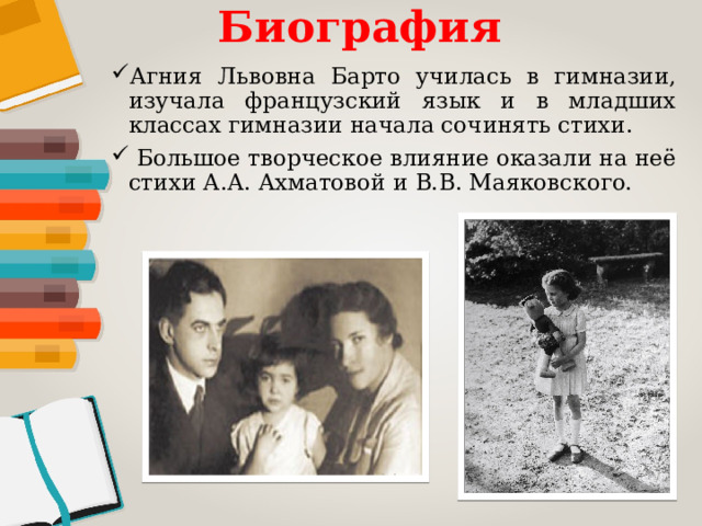 Биография Агния Львовна Барто училась в гимназии, изучала французский язык и в младших классах гимназии начала сочинять стихи.  Большое творческое влияние оказали на неё стихи А.А. Ахматовой и В.В. Маяковского. 