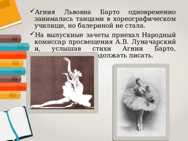 Агния Львовна Барто одновременно занималась танцами в хореографическом училище, но балериной не стала. На выпускные зачеты приехал Народный комиссар просвещения А.В. Луначарский и, услышав стихи Агнии Барто, посоветовал ей продолжать писать. 