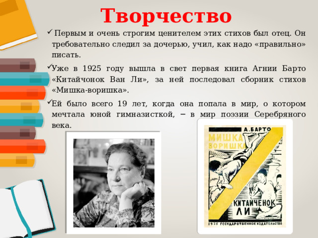 Творчество  Первым и очень строгим ценителем этих стихов был отец. Он требовательно следил за дочерью, учил, как надо «правильно» писать. Уже в 1925 году вышла в свет первая книга Агнии Барто «Китайчонок Ван Ли», за ней последовал сборник стихов «Мишка-воришка». Ей было всего 19 лет, когда она попала в мир, о котором мечтала юной гимназисткой, ─ в мир поэзии Серебряного века. 