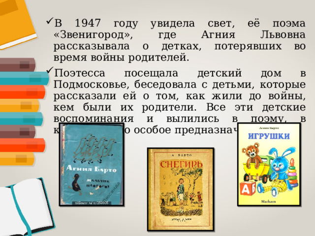 В 1947 году увидела свет, её поэма «Звенигород», где Агния Львовна рассказывала о детках, потерявших во время войны родителей. Поэтесса посещала детский дом в Подмосковье, беседовала с детьми, которые рассказали ей о том, как жили до войны, кем были их родители. Все эти детские воспоминания и вылились в поэму, в котором было особое предназначение. 