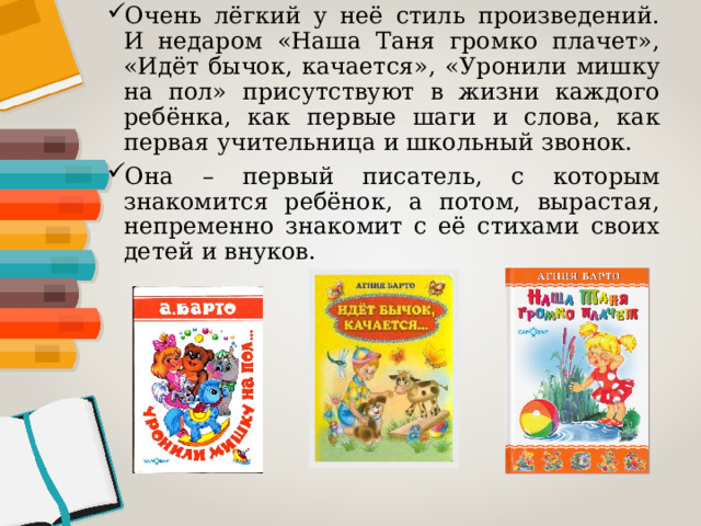 Очень лёгкий у неё стиль произведений. И недаром «Наша Таня громко плачет», «Идёт бычок, качается», «Уронили мишку на пол» присутствуют в жизни каждого ребёнка, как первые шаги и слова, как первая учительница и школьный звонок. Она – первый писатель, с которым знакомится ребёнок, а потом, вырастая, непременно знакомит с её стихами своих детей и внуков. 