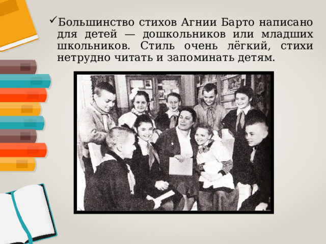 Большинство стихов Агнии Барто написано для детей — дошкольников или младших школьников. Стиль очень лёгкий, стихи нетрудно читать и запоминать детям. 