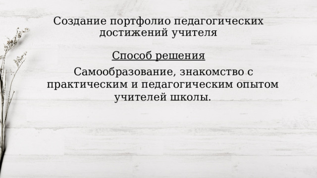 Создание портфолио педагогических достижений учителя Способ решения  Самообразование, знакомство с практическим и педагогическим опытом учителей школы. 